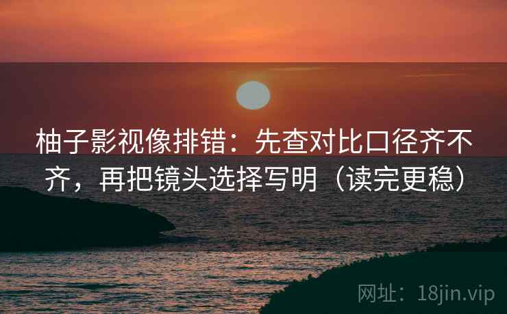 柚子影视像排错:先查对比口径齐不齐,再把镜头选择写明(读完更稳) 第2张 柚子影视像排错:先查对比口径齐不齐,再把镜头选择写明(读完更稳) 第2张