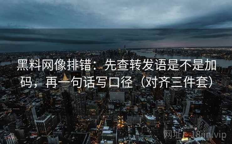 黑料网像排错：先查转发语是不是加码，再一句话写口径（对齐三件套）
