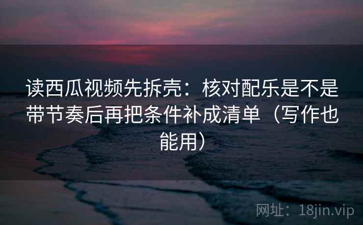 读西瓜视频先拆壳：核对配乐是不是带节奏后再把条件补成清单（写作也能用）  第2张
