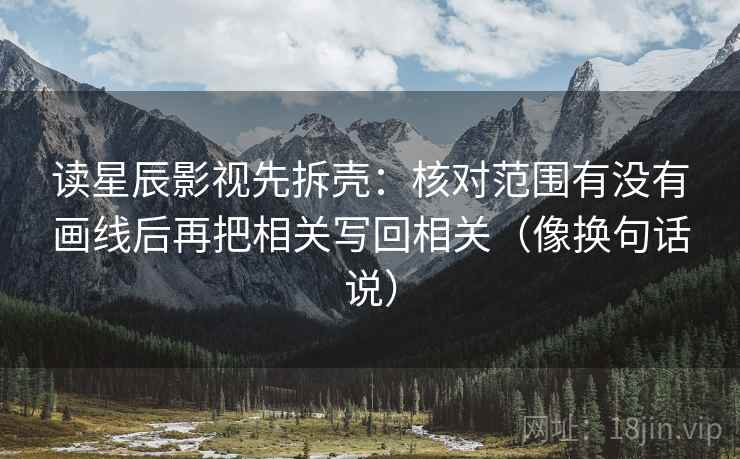 读星辰影视先拆壳：核对范围有没有画线后再把相关写回相关（像换句话说）