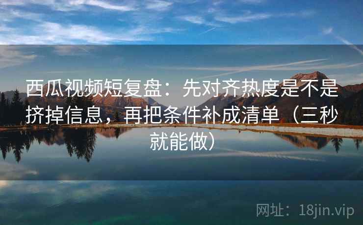 西瓜视频短复盘:先对齐热度是不是挤掉信息,再把条件补成清单(三秒就能做) 第2张 西瓜视频短复盘:先对齐热度是不是挤掉信息,再把条件补成清单(三秒就能做) 第2张