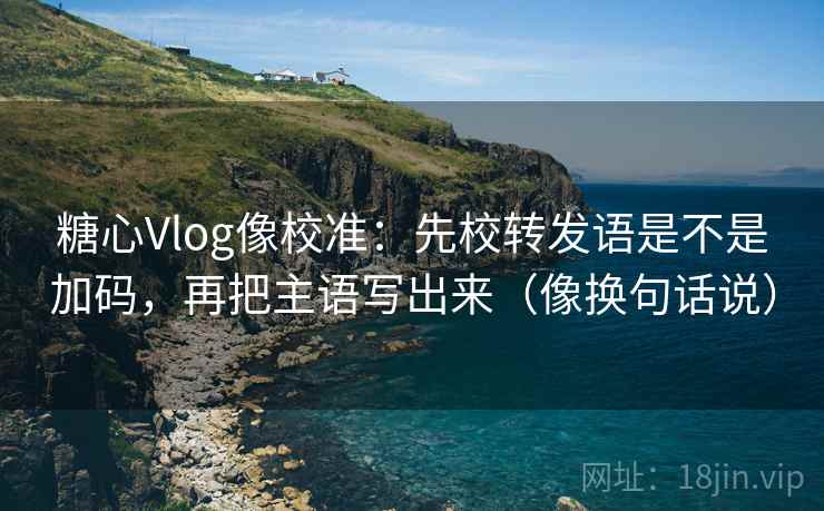 糖心Vlog像校准：先校转发语是不是加码，再把主语写出来（像换句话说）