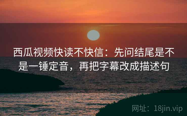 西瓜视频快读不快信：先问结尾是不是一锤定音，再把字幕改成描述句