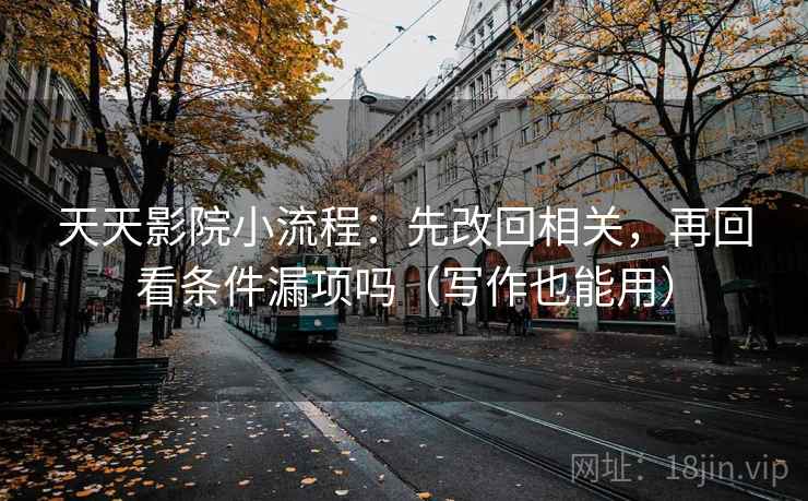 天天影院小流程：先改回相关，再回看条件漏项吗（写作也能用）