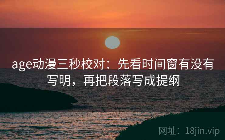 age动漫三秒校对：先看时间窗有没有写明，再把段落写成提纲