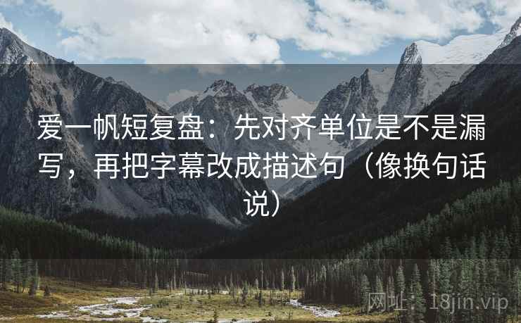 爱一帆短复盘：先对齐单位是不是漏写，再把字幕改成描述句（像换句话说）