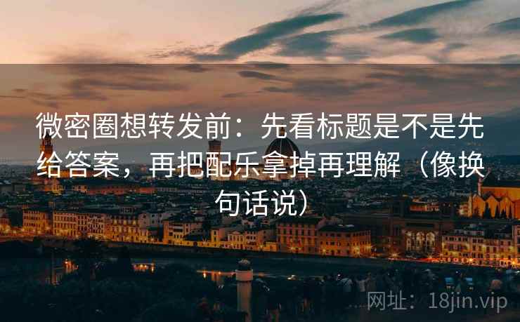 微密圈想转发前：先看标题是不是先给答案，再把配乐拿掉再理解（像换句话说）