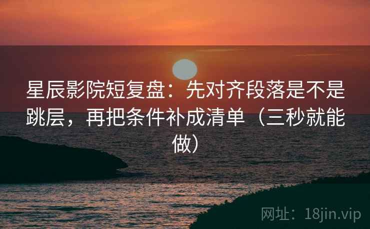星辰影院短复盘：先对齐段落是不是跳层，再把条件补成清单（三秒就能做）