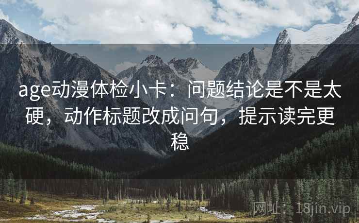 age动漫体检小卡：问题结论是不是太硬，动作标题改成问句，提示读完更稳  第2张