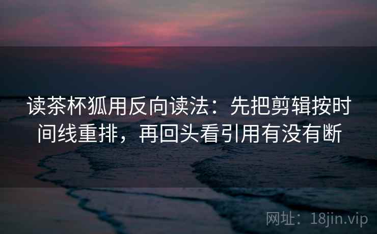 读茶杯狐用反向读法：先把剪辑按时间线重排，再回头看引用有没有断