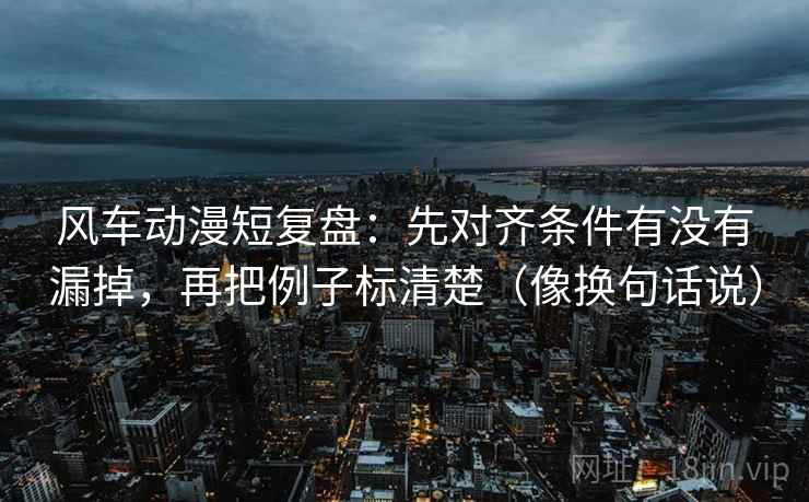 风车动漫短复盘：先对齐条件有没有漏掉，再把例子标清楚（像换句话说）  第2张