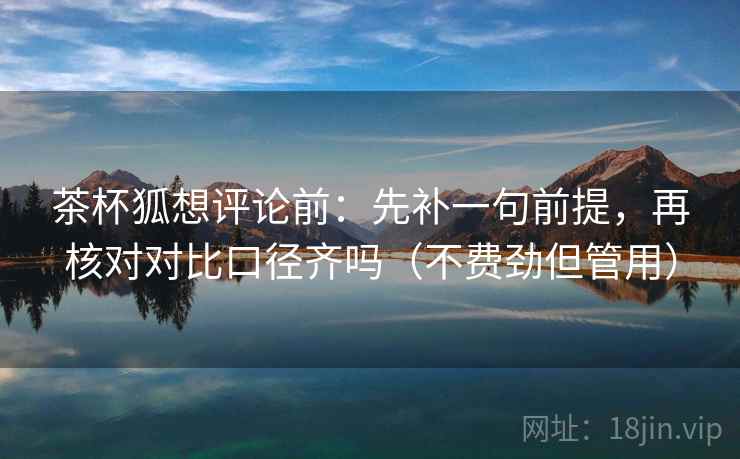 茶杯狐想评论前:先补一句前提,再核对对比口径齐吗(不费劲但管用)