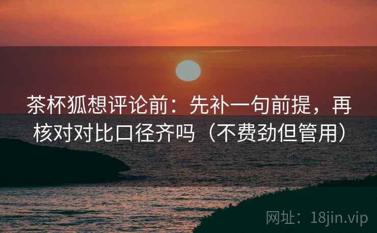 茶杯狐想评论前：先补一句前提，再核对对比口径齐吗（不费劲但管用）  第2张